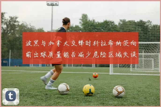 波黑与加拿大交锋时科拉希纳茨向前出球质量能否减少危险区域失误