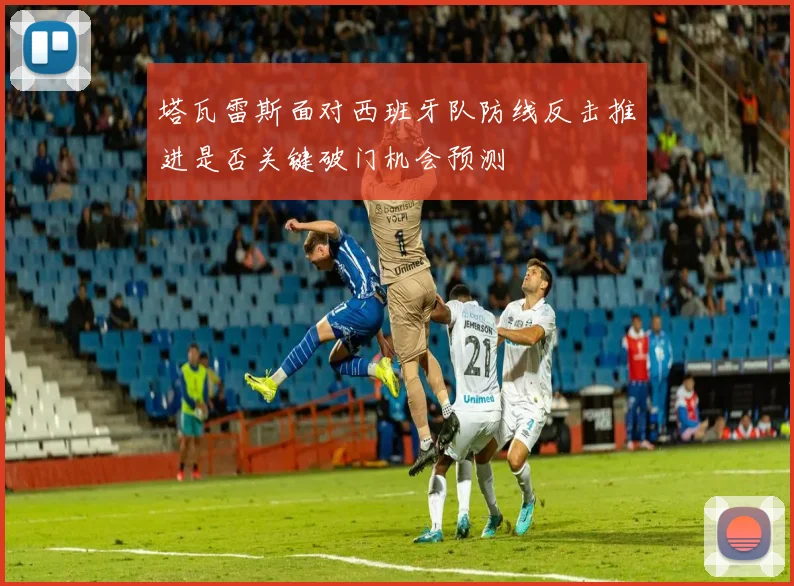 塔瓦雷斯面对西班牙队防线反击推进是否关键破门机会预测