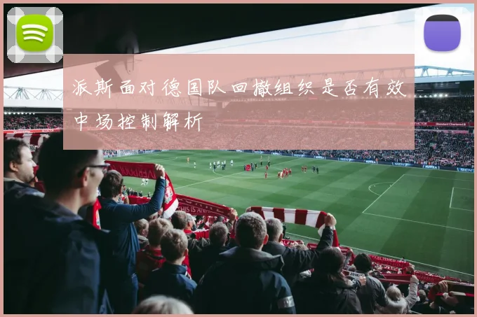 派斯面对德国队回撤组织是否有效中场控制解析