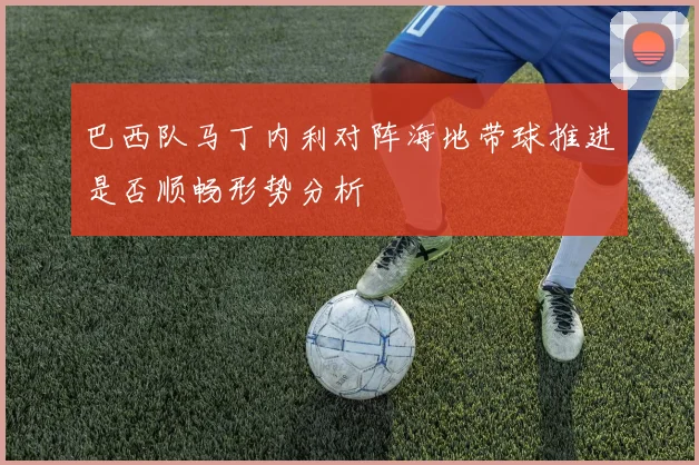 巴西队马丁内利对阵海地带球推进是否顺畅形势分析