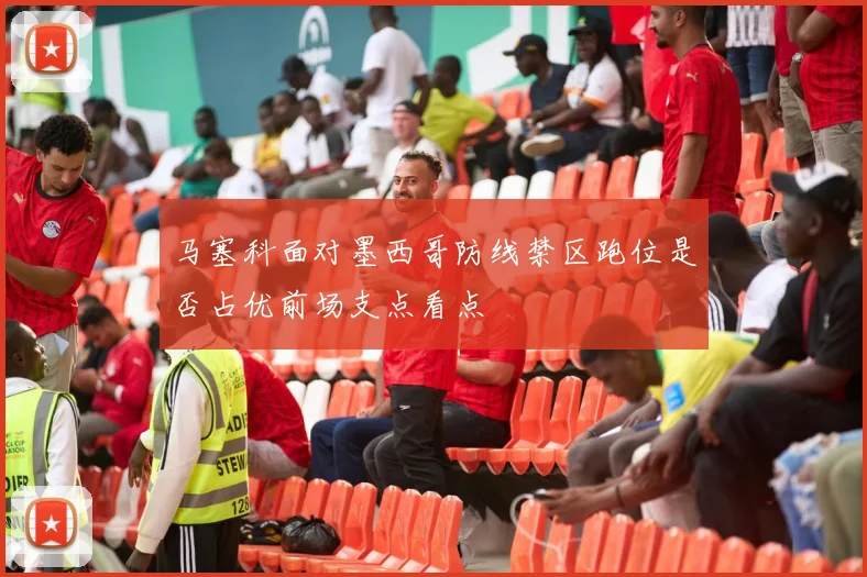 马塞科面对墨西哥防线禁区跑位是否占优前场支点看点