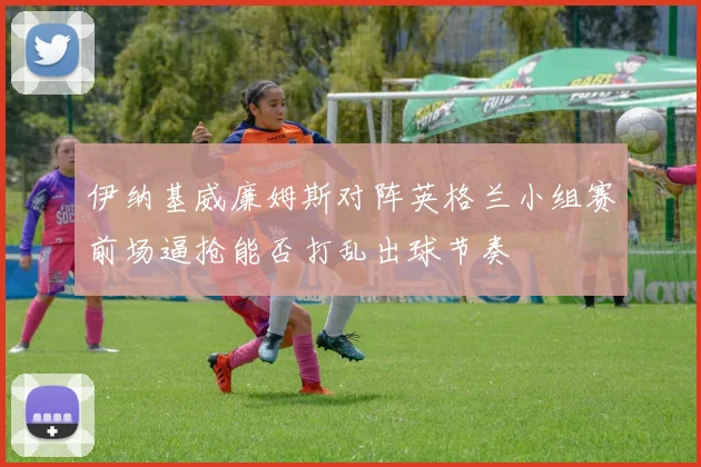 伊纳基威廉姆斯对阵英格兰小组赛前场逼抢能否打乱出球节奏