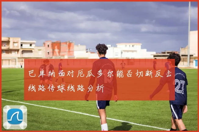 巴库纳面对厄瓜多尔能否切断反击线路传球线路分析
