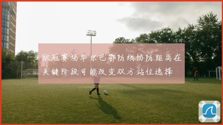欧冠赛场毕尔巴鄂防线协防距离在关键阶段可能改变双方站位选择