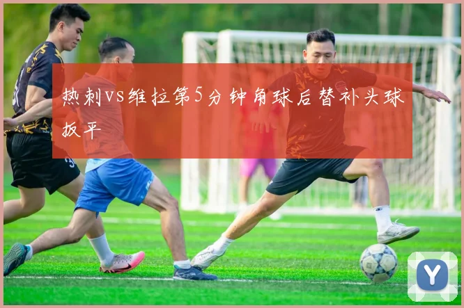 热刺vs维拉第5分钟角球后替补头球扳平