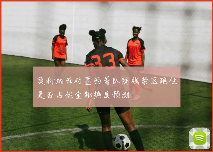 莫科纳面对墨西哥队防线禁区跑位是否占优金靴热度预测