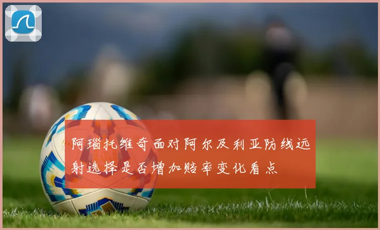 阿瑙托维奇面对阿尔及利亚防线远射选择是否增加赔率变化看点