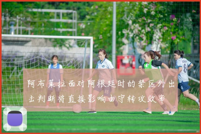 阿布莱拉面对阿根廷时的禁区外出击判断将直接影响由守转攻效率