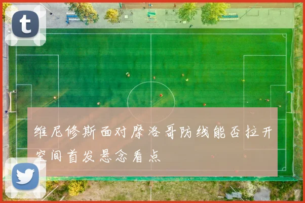 维尼修斯面对摩洛哥防线能否拉开空间首发悬念看点