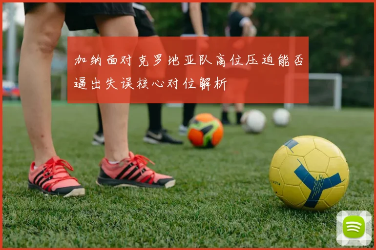 加纳面对克罗地亚队高位压迫能否逼出失误核心对位解析