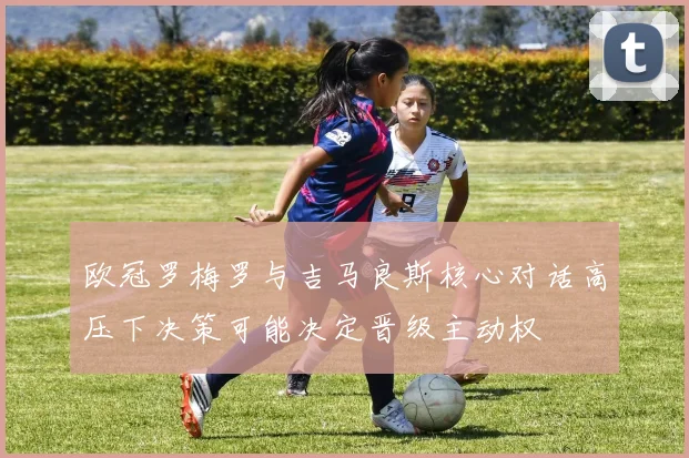 欧冠罗梅罗与吉马良斯核心对话高压下决策可能决定晋级主动权