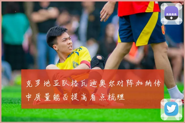克罗地亚队格瓦迪奥尔对阵加纳传中质量能否提高看点梳理