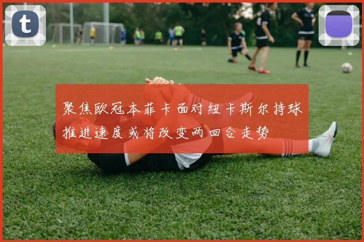 聚焦欧冠本菲卡面对纽卡斯尔持球推进速度或将改变两回合走势