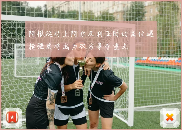 阿根廷对上阿尔及利亚时的高位逼抢强度将成为双方争夺重点