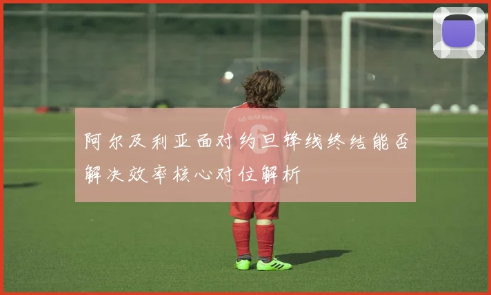 阿尔及利亚面对约旦锋线终结能否解决效率核心对位解析