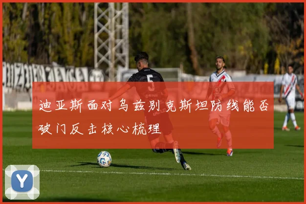 迪亚斯面对乌兹别克斯坦防线能否破门反击核心梳理