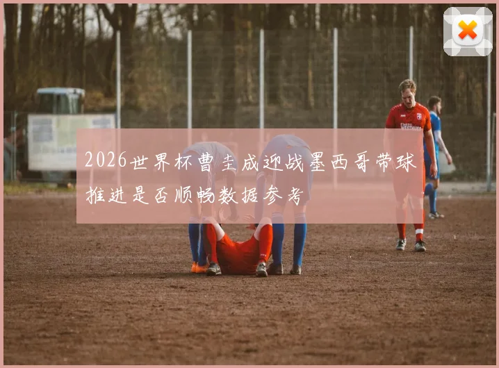 2026世界杯曹圭成迎战墨西哥带球推进是否顺畅数据参考