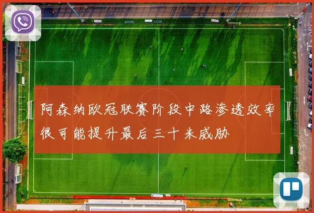 阿森纳欧冠联赛阶段中路渗透效率很可能提升最后三十米威胁