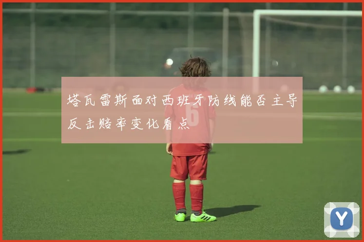 塔瓦雷斯面对西班牙防线能否主导反击赔率变化看点