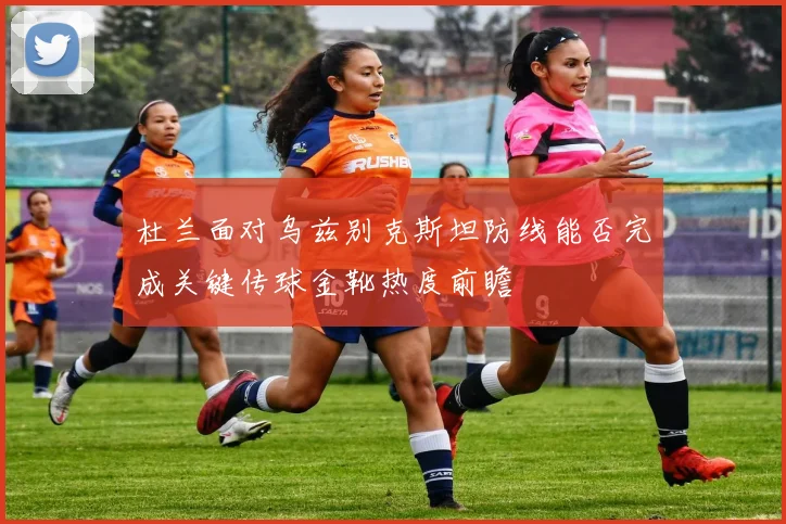 杜兰面对乌兹别克斯坦防线能否完成关键传球金靴热度前瞻