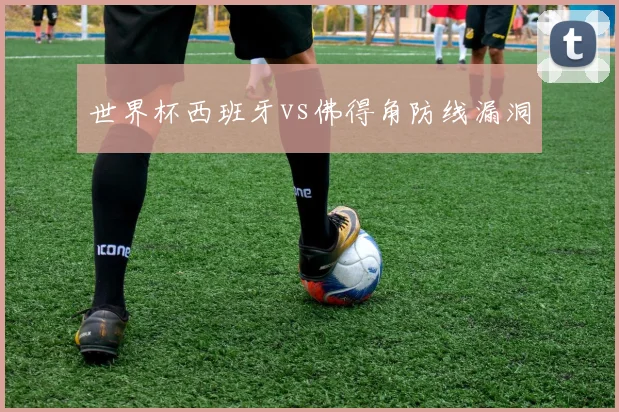 世界杯西班牙vs佛得角防线漏洞