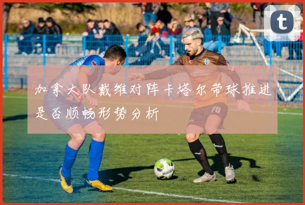 加拿大队戴维对阵卡塔尔带球推进是否顺畅形势分析