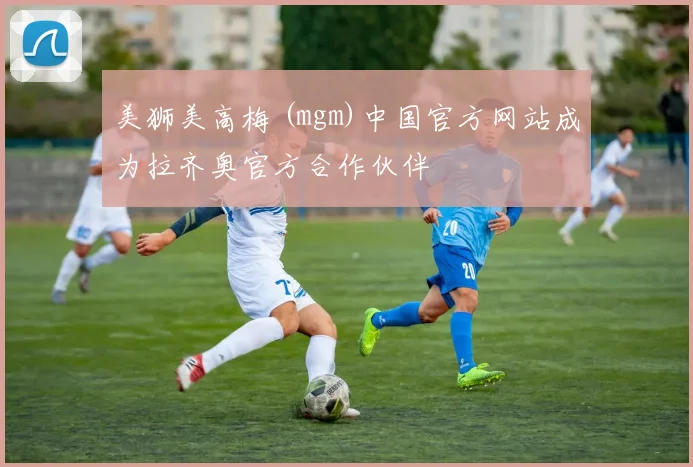 美狮美高梅 (mgm)中国官方网站成为拉齐奥官方合作伙伴