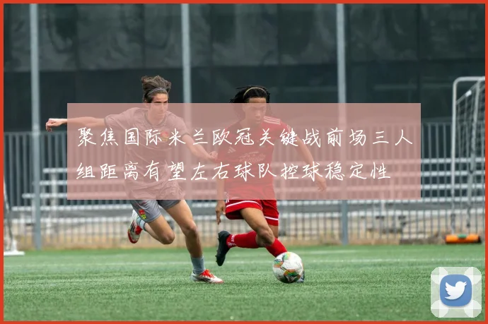 聚焦国际米兰欧冠关键战前场三人组距离有望左右球队控球稳定性