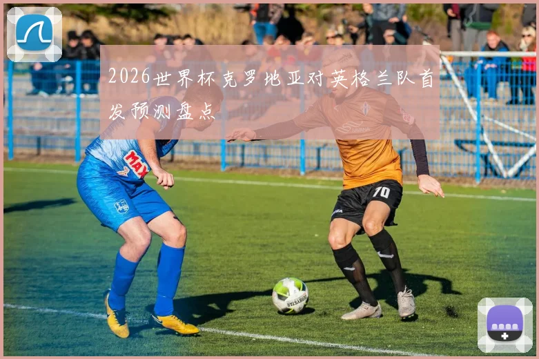 2026世界杯克罗地亚对英格兰队首发预测盘点