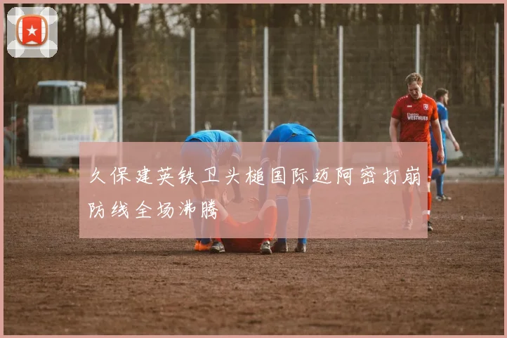 久保建英铁卫头槌国际迈阿密打崩防线全场沸腾