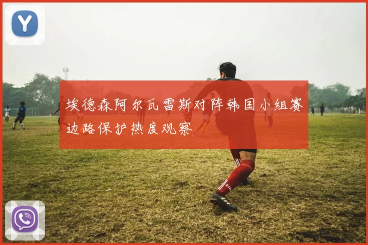 埃德森阿尔瓦雷斯对阵韩国小组赛边路保护热度观察