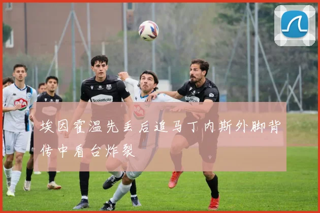 埃因霍温先丢后追马丁内斯外脚背传中看台炸裂