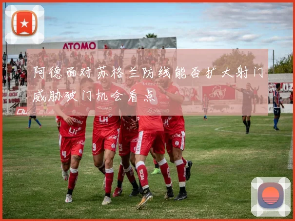 阿德面对苏格兰防线能否扩大射门威胁破门机会看点