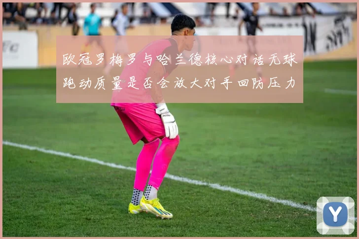 欧冠罗梅罗与哈兰德核心对话无球跑动质量是否会放大对手回防压力