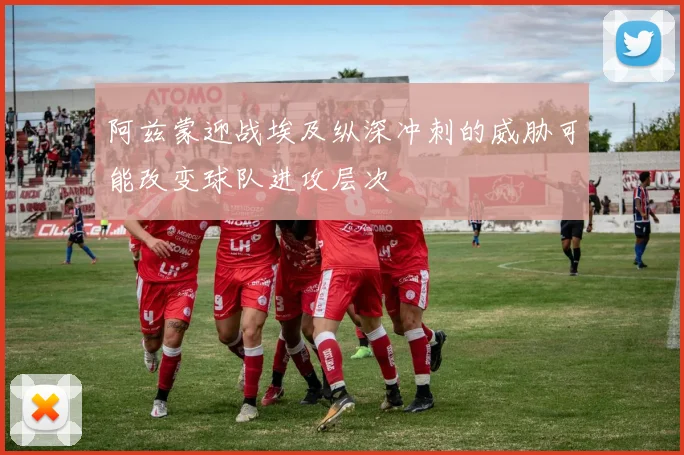 阿兹蒙迎战埃及纵深冲刺的威胁可能改变球队进攻层次