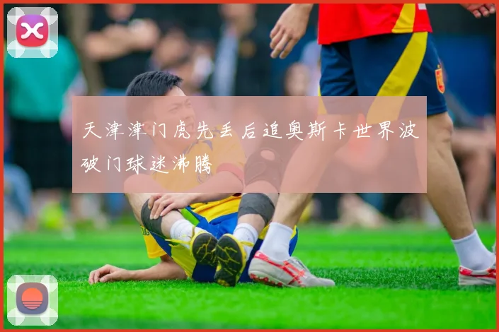 天津津门虎先丢后追奥斯卡世界波破门球迷沸腾