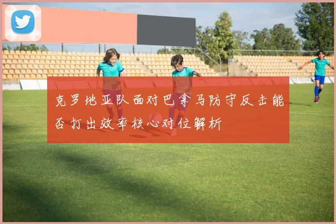 克罗地亚队面对巴拿马防守反击能否打出效率核心对位解析