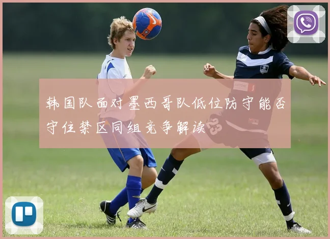 韩国队面对墨西哥队低位防守能否守住禁区同组竞争解读