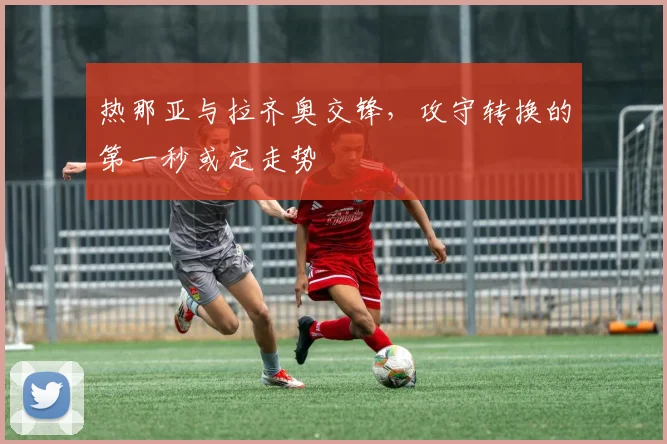 热那亚与拉齐奥交锋,攻守转换的第一秒或定走势