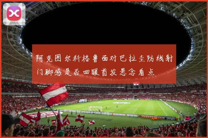 阿克图尔科格鲁面对巴拉圭防线射门脚感是否回暖首发悬念看点