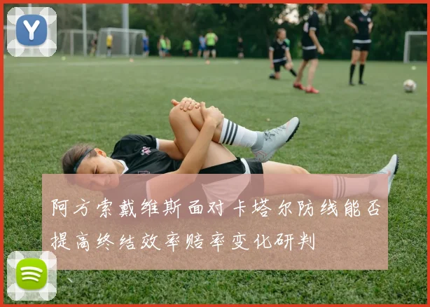 阿方索戴维斯面对卡塔尔防线能否提高终结效率赔率变化研判