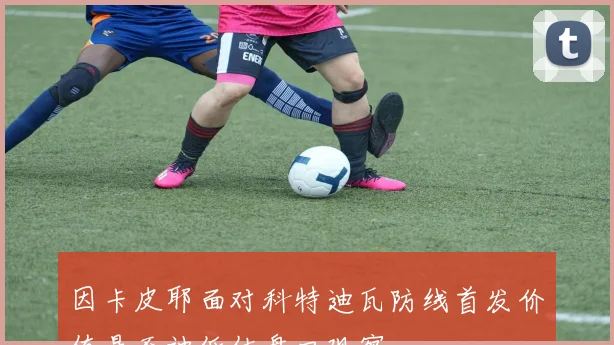 因卡皮耶面对科特迪瓦防线首发价值是否被低估盘口观察