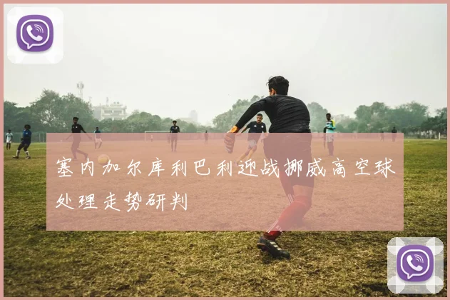 塞内加尔库利巴利迎战挪威高空球处理走势研判